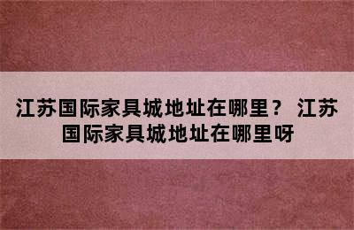 江苏国际家具城地址在哪里？ 江苏国际家具城地址在哪里呀